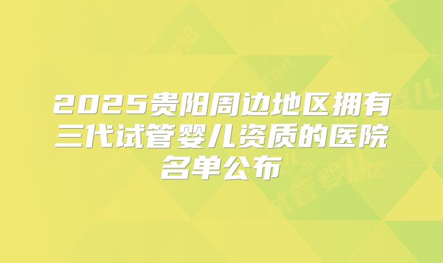 2025贵阳周边地区拥有三代试管婴儿资质的医院名单公布