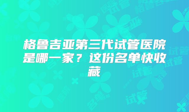 格鲁吉亚第三代试管医院是哪一家?这份名单快收藏