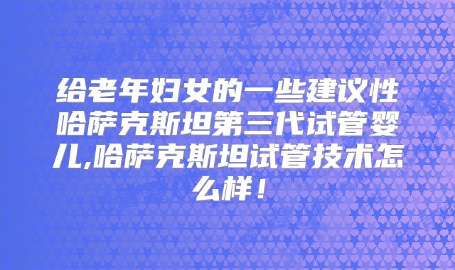 给老年妇女的一些建议性哈萨克斯坦第三代试管婴儿,哈萨克斯坦试管技术怎么样！