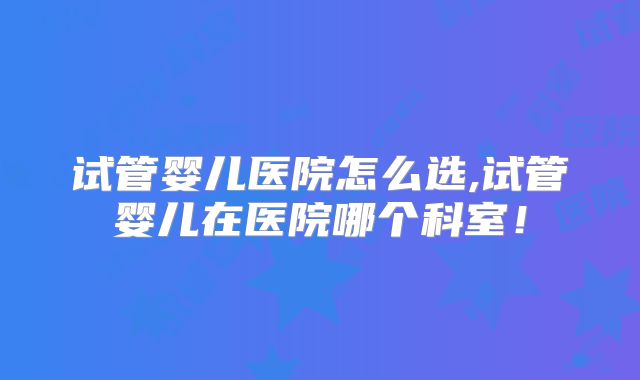 试管婴儿医院怎么选,试管婴儿在医院哪个科室！