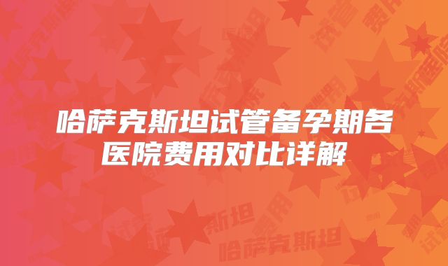 哈萨克斯坦试管备孕期各医院费用对比详解