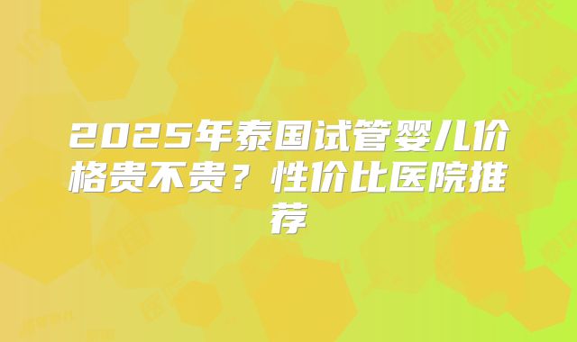 2025年泰国试管婴儿价格贵不贵?性价比医院推荐