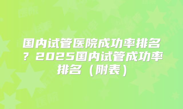 国内试管医院成功率排名？2025国内试管成功率排名（附表）