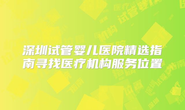 深圳试管婴儿医院精选指南寻找医疗机构服务位置