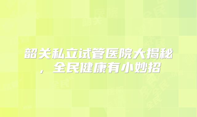 韶关私立试管医院大揭秘,全民健康有小妙招