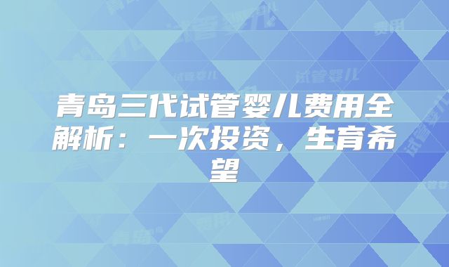 青岛三代试管婴儿费用全解析:一次投资,生育希望