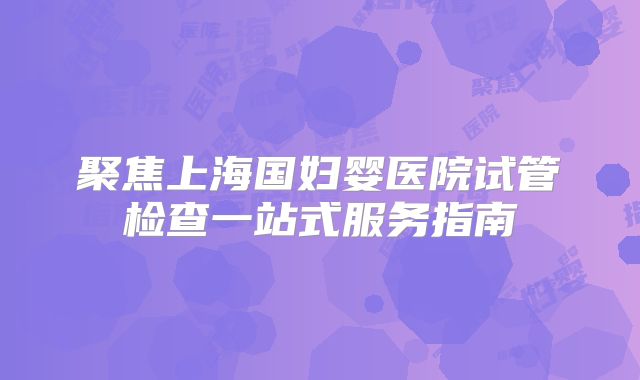 聚焦上海国妇婴医院试管检查一站式服务指南