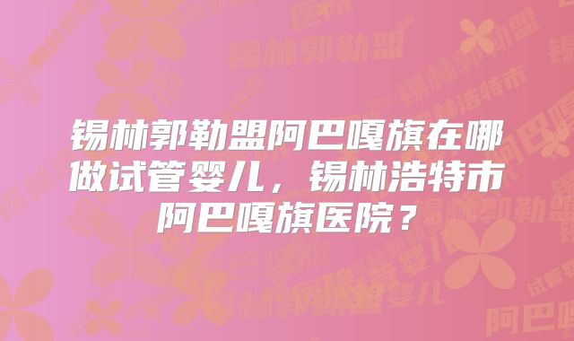 锡林郭勒盟阿巴嘎旗在哪做试管婴儿,锡林浩特市阿巴嘎旗医院?