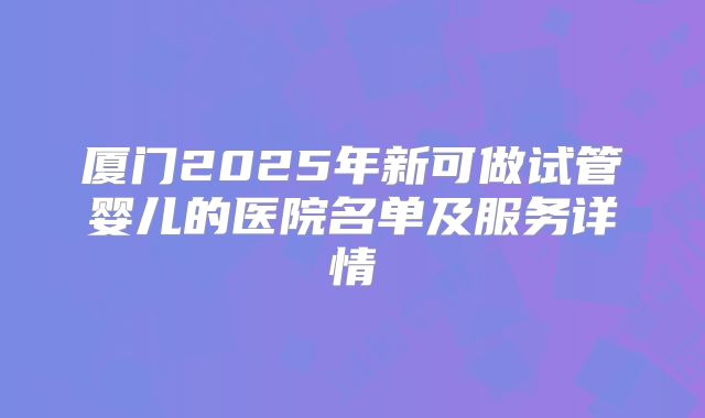 厦门2025年新可做试管婴儿的医院名单及服务详情