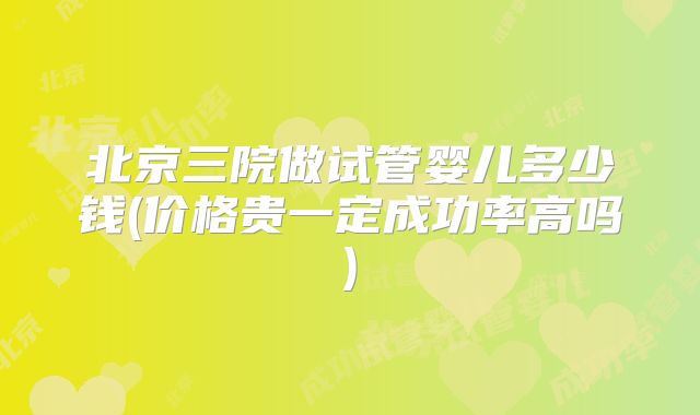 北京三院做试管婴儿多少钱(价格贵一定成功率高吗)