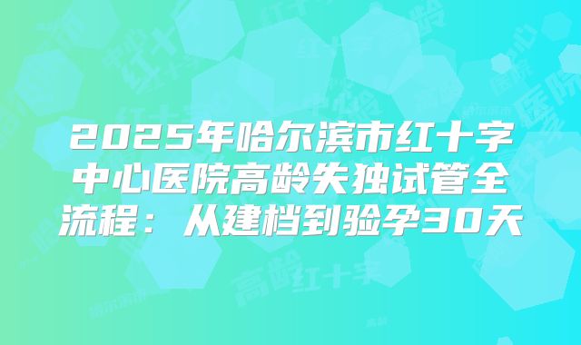 2025年哈尔滨市红十字中心医院高龄失独试管全流程:从建档到验孕30天