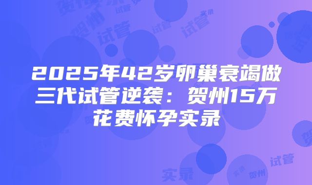 2025年42岁卵巢衰竭做三代试管逆袭:贺州15万花费怀孕实录