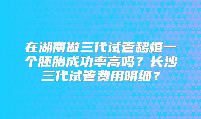 在湖南做三代试管移植一个胚胎成功率高吗?长沙三代试管费用明细?