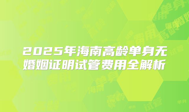 2025年海南高龄单身无婚姻证明试管费用全解析