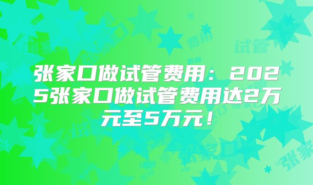 张家口做试管费用：2025张家口做试管费用达2万元至5万元！