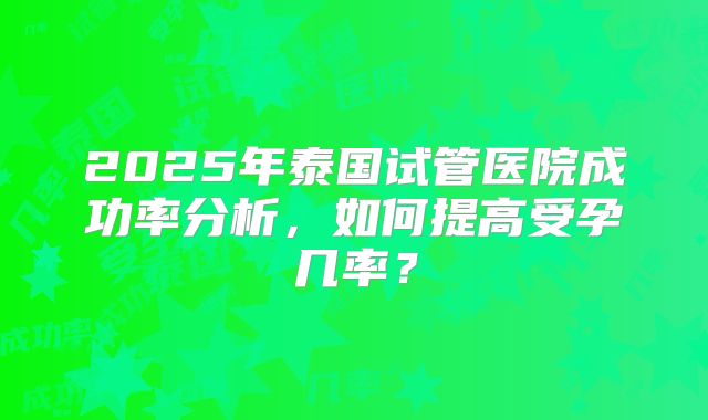 2025年泰国试管医院成功率分析,如何提高受孕几率?
