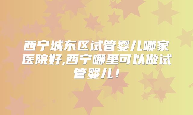 西宁城东区试管婴儿哪家医院好,西宁哪里可以做试管婴儿!