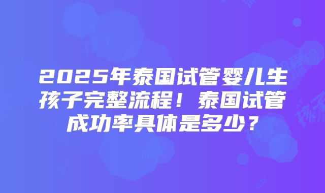 2025年泰国试管婴儿生孩子完整流程！泰国试管成功率具体是多少？