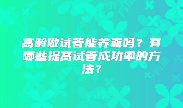 高龄做试管能养囊吗?有哪些提高试管成功率的方法?