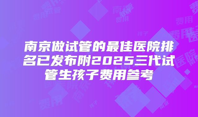 南京做试管的最佳医院排名已发布附2025三代试管生孩子费用参考