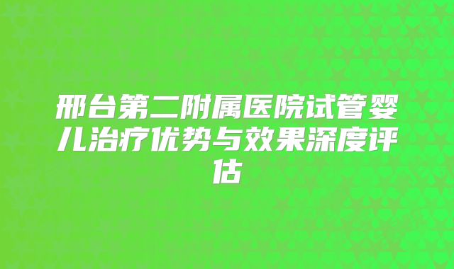 邢台第二附属医院试管婴儿治疗优势与效果深度评估
