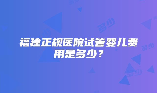 福建正规医院试管婴儿费用是多少?