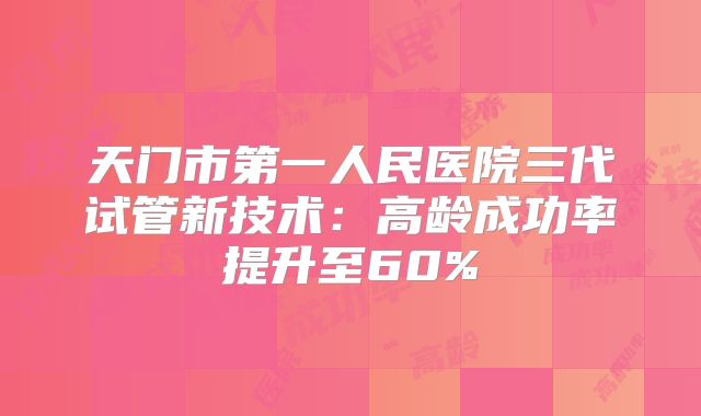 天门市第一人民医院三代试管新技术:高龄成功率提升至60%