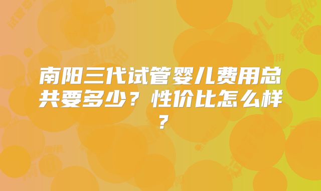 南阳三代试管婴儿费用总共要多少?性价比怎么样?