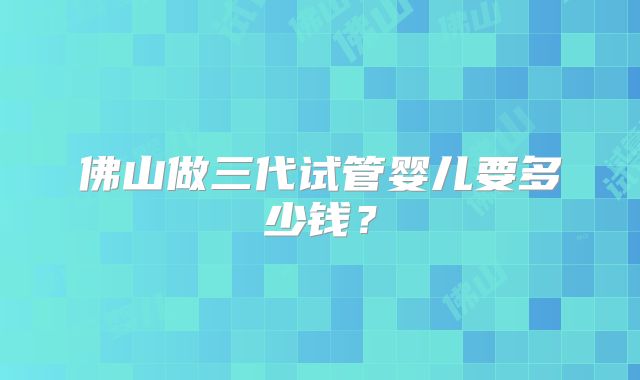 佛山做三代试管婴儿要多少钱?