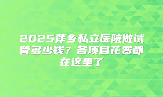 2025萍乡私立医院做试管多少钱？各项目花费都在这里了