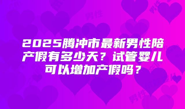 2025腾冲市最新男性陪产假有多少天?试管婴儿可以增加产假吗?