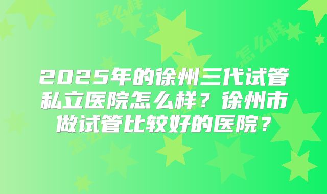 2025年的徐州三代试管私立医院怎么样？徐州市做试管比较好的医院？