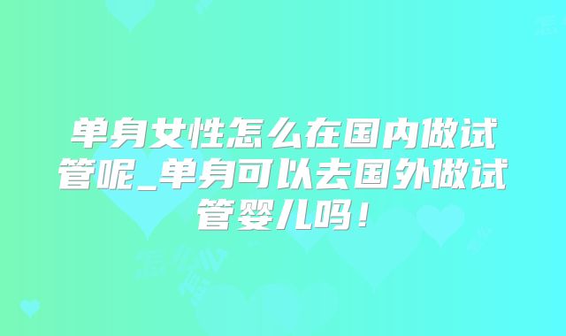 单身女性怎么在国内做试管呢_单身可以去国外做试管婴儿吗!
