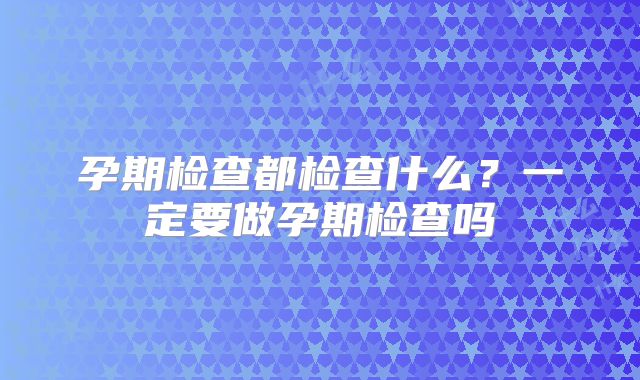 孕期检查都检查什么？一定要做孕期检查吗