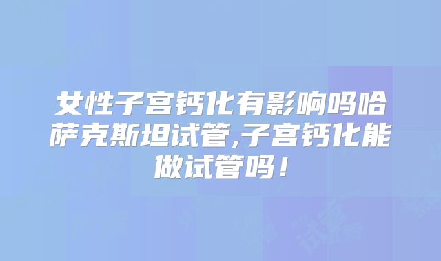女性子宫钙化有影响吗哈萨克斯坦试管,子宫钙化能做试管吗!