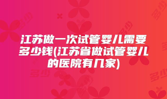 江苏做一次试管婴儿需要多少钱(江苏省做试管婴儿的医院有几家)