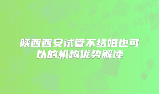 陕西西安试管不结婚也可以的机构优势解读