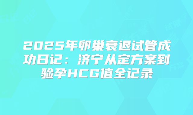 2025年卵巢衰退试管成功日记:济宁从定方案到验孕HCG值全记录
