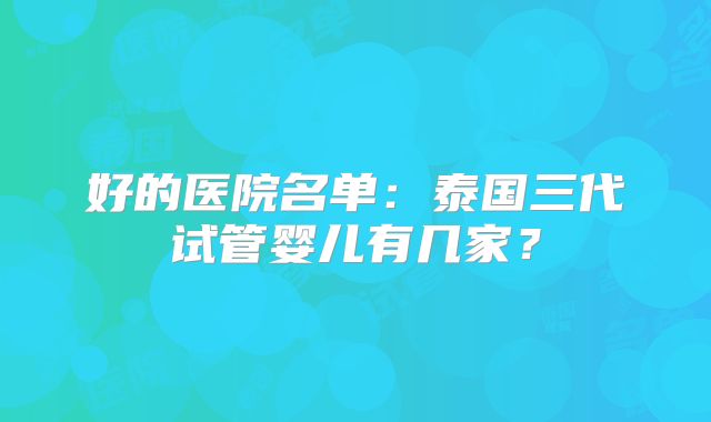 好的医院名单:泰国三代试管婴儿有几家?