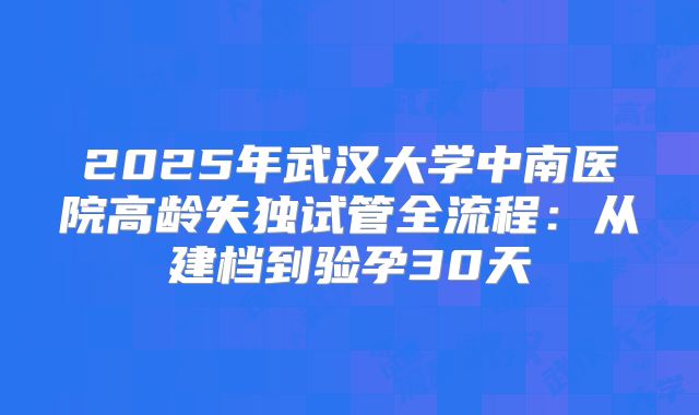 2025年武汉大学中南医院高龄失独试管全流程:从建档到验孕30天