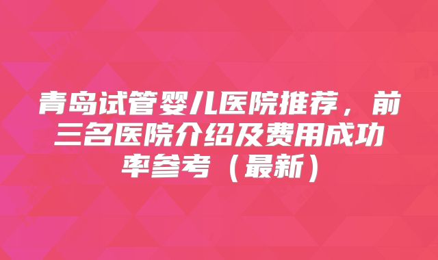 青岛试管婴儿医院推荐,前三名医院介绍及费用成功率参考(最新)