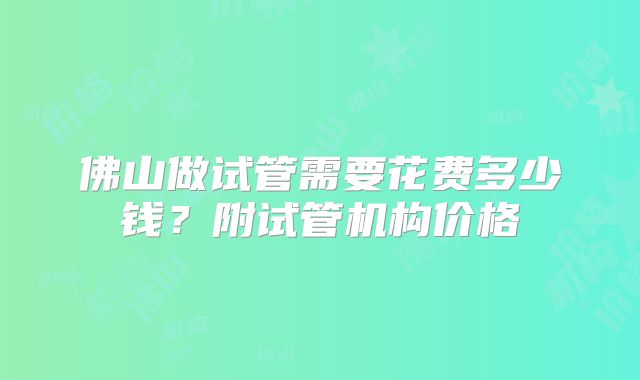 佛山做试管需要花费多少钱？附试管机构价格