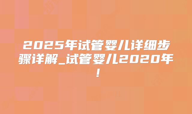 2025年试管婴儿详细步骤详解_试管婴儿2020年!