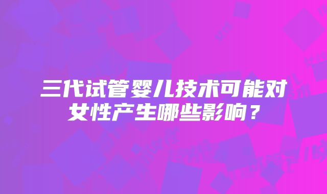 三代试管婴儿技术可能对女性产生哪些影响？