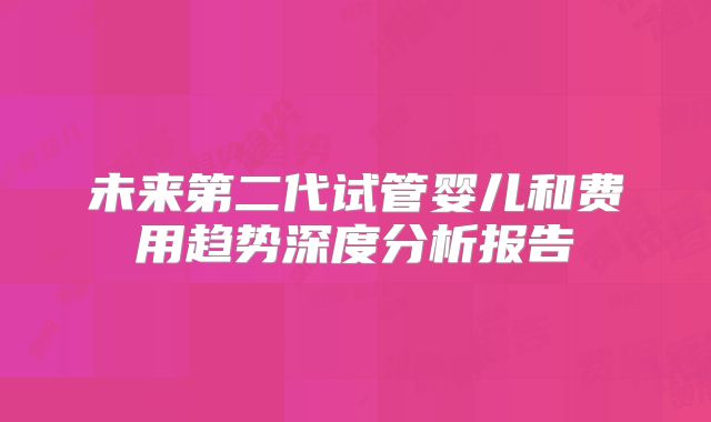 未来第二代试管婴儿和费用趋势深度分析报告