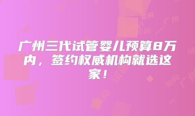 广州三代试管婴儿预算8万内，签约权威机构就选这家！