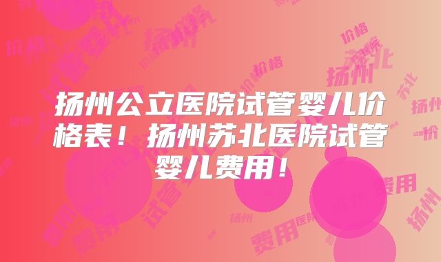 扬州公立医院试管婴儿价格表!扬州苏北医院试管婴儿费用!