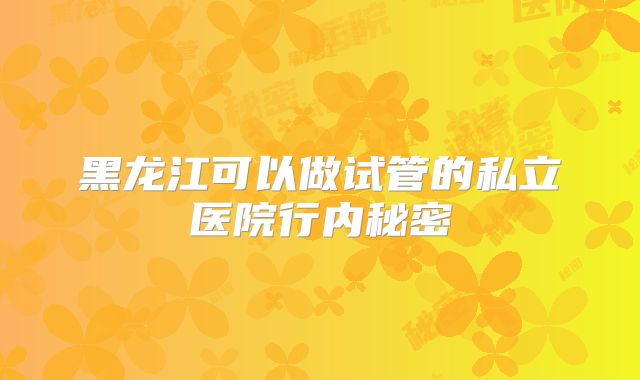 黑龙江可以做试管的私立医院行内秘密