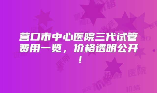 营口市中心医院三代试管费用一览，价格透明公开！