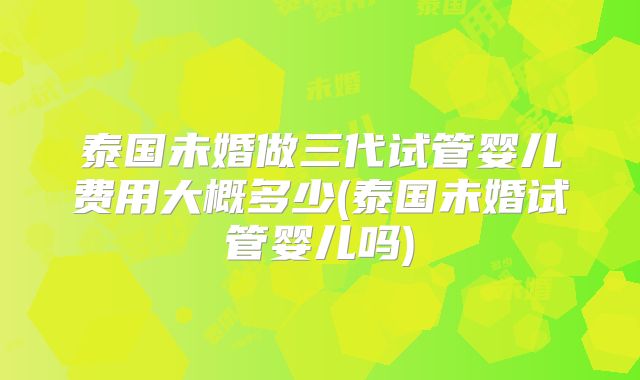 泰国未婚做三代试管婴儿费用大概多少(泰国未婚试管婴儿吗)